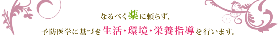 なるべく薬に頼らず、予防医学に基づき生活・環境・栄養指導を行います。